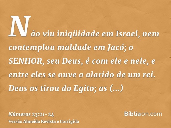 Não viu iniqüidade em Israel, nem contemplou maldade em Jacó; o SENHOR, seu Deus, é com ele e nele, e entre eles se ouve o alarido de um rei.Deus os tirou do Eg