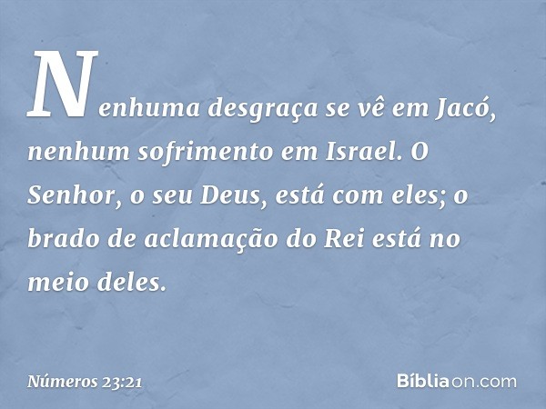 Nenhuma desgraça se vê em Jacó,
nenhum sofrimento em Israel.
O Senhor, o seu Deus, está com eles;
o brado de aclamação do Rei
está no meio deles. -- Números 23: