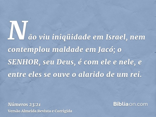 Não viu iniqüidade em Israel, nem contemplou maldade em Jacó; o SENHOR, seu Deus, é com ele e nele, e entre eles se ouve o alarido de um rei.