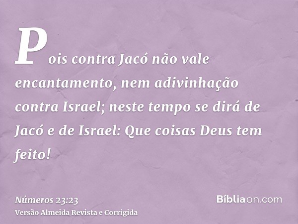 Pois contra Jacó não vale encantamento, nem adivinhação contra Israel; neste tempo se dirá de Jacó e de Israel: Que coisas Deus tem feito!