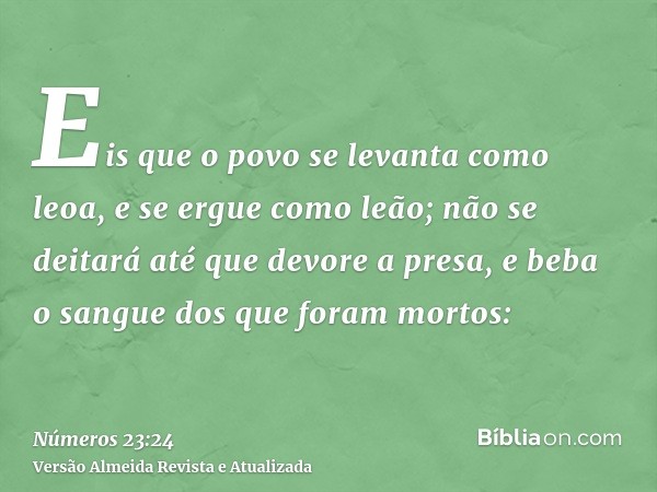 Eis que o povo se levanta como leoa, e se ergue como leão; não se deitará até que devore a presa, e beba o sangue dos que foram mortos: