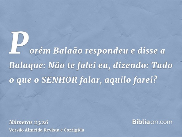 Porém Balaão respondeu e disse a Balaque: Não te falei eu, dizendo: Tudo o que o SENHOR falar, aquilo farei?