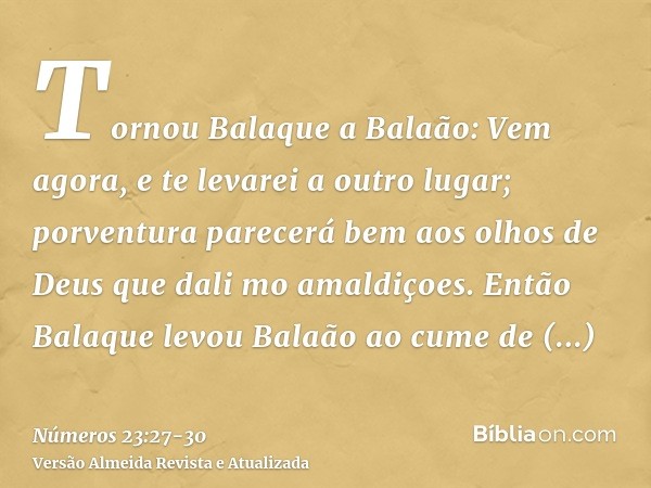Tornou Balaque a Balaão: Vem agora, e te levarei a outro lugar; porventura parecerá bem aos olhos de Deus que dali mo amaldiçoes.Então Balaque levou Balaão ao c