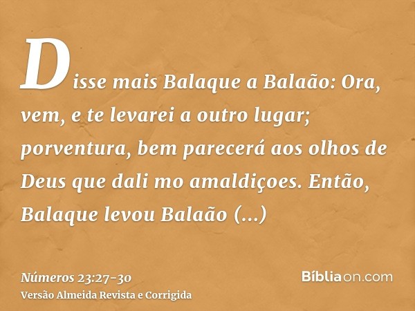 Disse mais Balaque a Balaão: Ora, vem, e te levarei a outro lugar; porventura, bem parecerá aos olhos de Deus que dali mo amaldiçoes.Então, Balaque levou Balaão