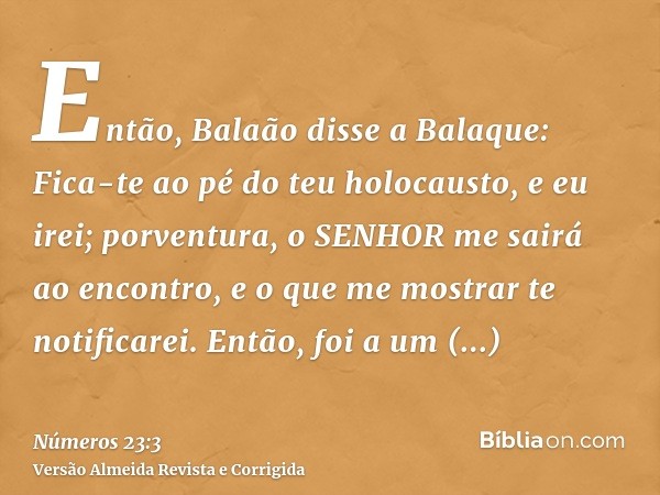 Então, Balaão disse a Balaque: Fica-te ao pé do teu holocausto, e eu irei; porventura, o SENHOR me sairá ao encontro, e o que me mostrar te notificarei. Então, 