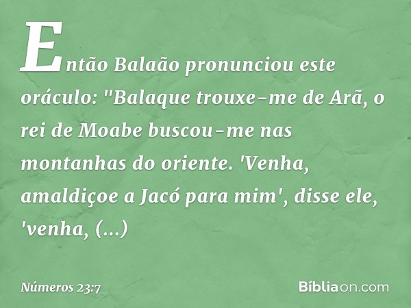 Então Balaão pronunciou este oráculo:
"Balaque trouxe-me de Arã,
o rei de Moabe
buscou-me nas montanhas do oriente.
'Venha, amaldiçoe a Jacó para mim',
disse el