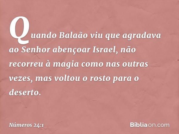 Quando Balaão viu que agradava ao Senhor abençoar Israel, não recorreu à magia como nas outras vezes, mas voltou o rosto para o deserto. -- Números 24:1