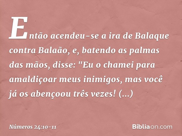 Então acendeu-se a ira de Balaque contra Balaão, e, batendo as palmas das mãos, disse: "Eu o chamei para amaldiçoar meus inimigos, mas você já os abençoou três 