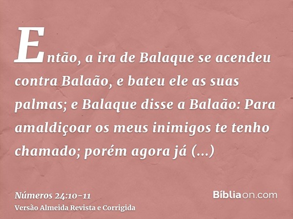 Então, a ira de Balaque se acendeu contra Balaão, e bateu ele as suas palmas; e Balaque disse a Balaão: Para amaldiçoar os meus inimigos te tenho chamado; porém