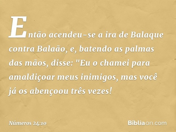 Então acendeu-se a ira de Balaque contra Balaão, e, batendo as palmas das mãos, disse: "Eu o chamei para amaldiçoar meus inimigos, mas você já os abençoou três 