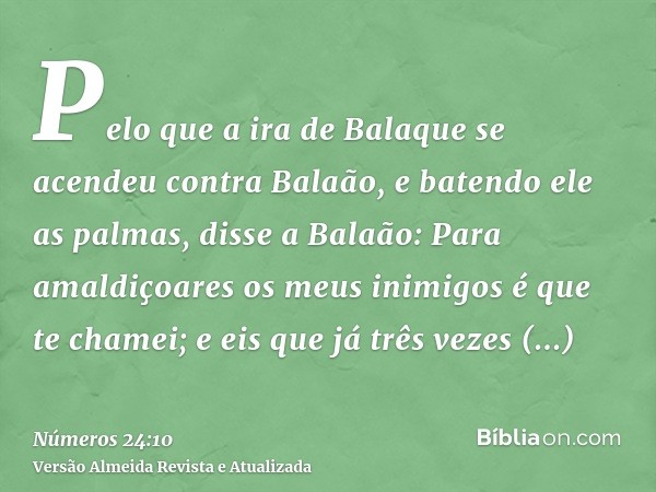 Pelo que a ira de Balaque se acendeu contra Balaão, e batendo ele as palmas, disse a Balaão: Para amaldiçoares os meus inimigos é que te chamei; e eis que já tr