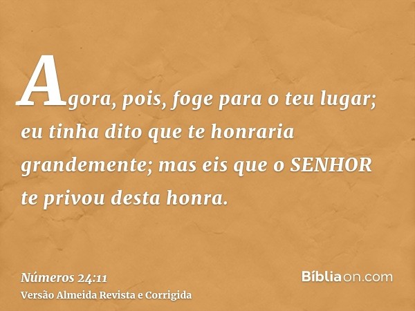 Agora, pois, foge para o teu lugar; eu tinha dito que te honraria grandemente; mas eis que o SENHOR te privou desta honra.