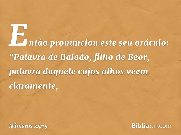 Então pronunciou este seu oráculo:
"Palavra de Balaão, filho de Beor,
palavra daquele cujos olhos
veem claramente, -- Números 24:15