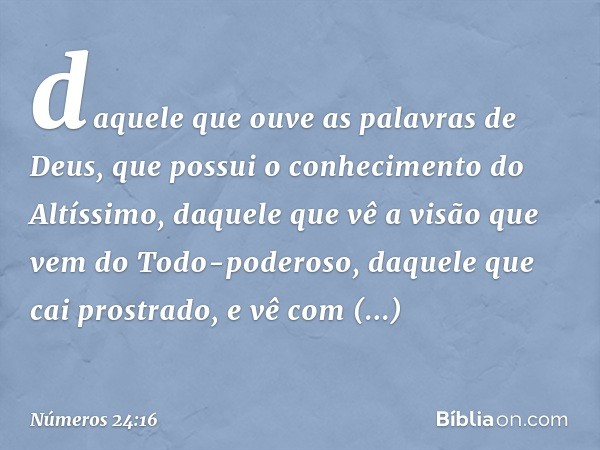 daquele que ouve
as palavras de Deus,
que possui o conhecimento
do Altíssimo,
daquele que vê a visão
que vem do Todo-poderoso,
daquele que cai prostrado,
e vê c