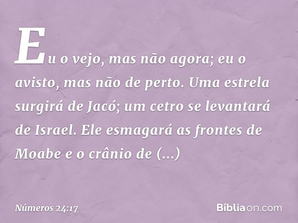 Eu o vejo, mas não agora;
eu o avisto, mas não de perto.
Uma estrela surgirá de Jacó;
um cetro se levantará de Israel.
Ele esmagará as frontes de Moabe
e o crân