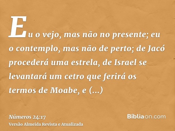 Eu o vejo, mas não no presente; eu o contemplo, mas não de perto; de Jacó procederá uma estrela, de Israel se levantará um cetro que ferirá os termos de Moabe, 