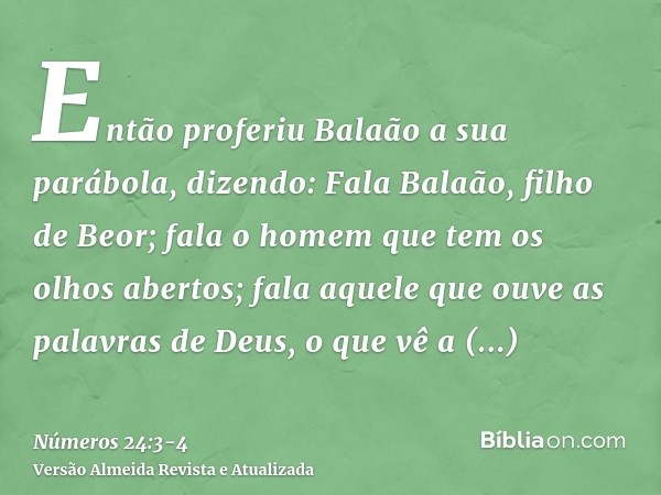 Então proferiu Balaão a sua parábola, dizendo: Fala Balaão, filho de Beor; fala o homem que tem os olhos abertos;fala aquele que ouve as palavras de Deus, o que