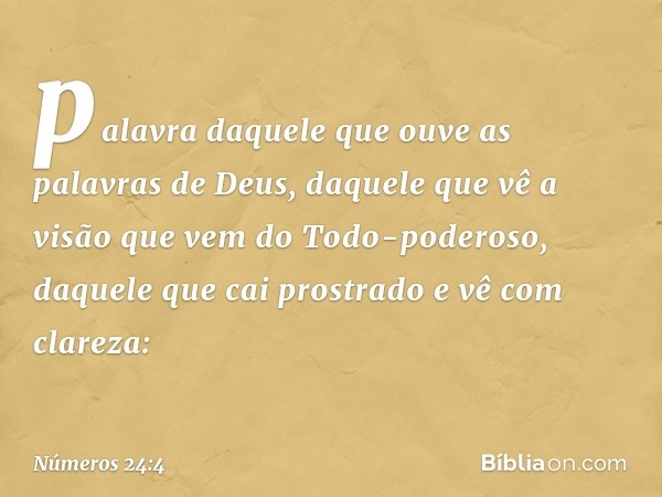 palavra daquele que ouve
as palavras de Deus,
daquele que vê a visão
que vem do Todo-poderoso,
daquele que cai prostrado
e vê com clareza: -- Números 24:4