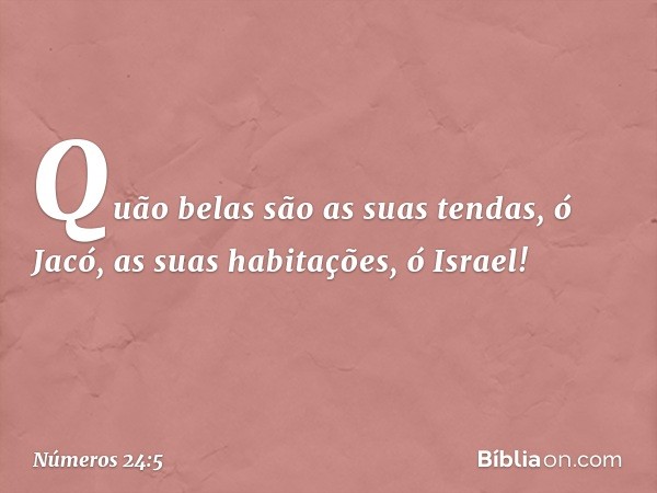 "Quão belas são as suas tendas,
ó Jacó,
as suas habitações, ó Israel! -- Números 24:5