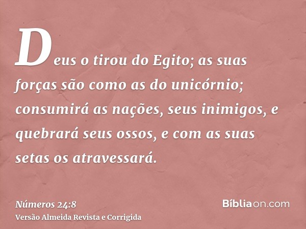 Deus o tirou do Egito; as suas forças são como as do unicórnio; consumirá as nações, seus inimigos, e quebrará seus ossos, e com as suas setas os atravessará.