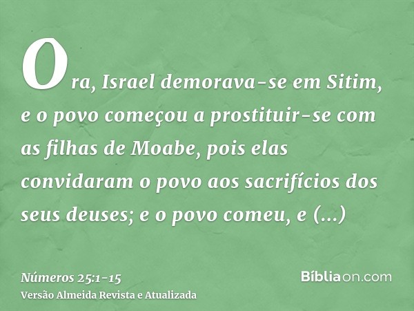 Ora, Israel demorava-se em Sitim, e o povo começou a prostituir-se com as filhas de Moabe,pois elas convidaram o povo aos sacrifícios dos seus deuses; e o povo 