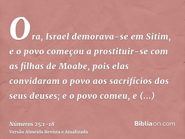 Ora, Israel demorava-se em Sitim, e o povo começou a prostituir-se com as filhas de Moabe,pois elas convidaram o povo aos sacrifícios dos seus deuses; e o povo 