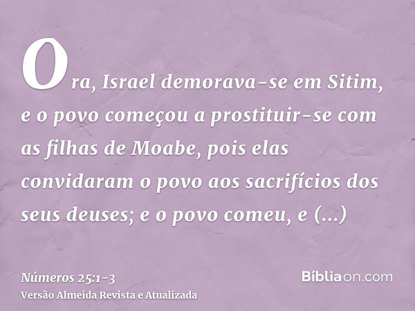 Ora, Israel demorava-se em Sitim, e o povo começou a prostituir-se com as filhas de Moabe,pois elas convidaram o povo aos sacrifícios dos seus deuses; e o povo