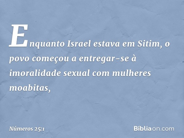 Enquanto Israel estava em Sitim, o povo começou a entregar-se à imoralidade sexual com mulheres moabitas, -- Números 25:1