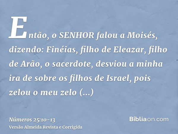 Então, o SENHOR falou a Moisés, dizendo:Finéias, filho de Eleazar, filho de Arão, o sacerdote, desviou a minha ira de sobre os filhos de Israel, pois zelou o me