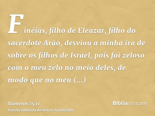 Finéias, filho de Eleazar, filho do sacerdote Arão, desviou a minha ira de sobre os filhos de Israel, pois foi zeloso com o meu zelo no meio deles, de modo que 