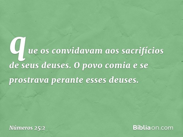 que os convidavam aos sacrifícios de seus deuses. O povo comia e se prostrava perante esses deuses. -- Números 25:2