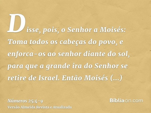 Disse, pois, o Senhor a Moisés: Toma todos os cabeças do povo, e enforca-os ao senhor diante do sol, para que a grande ira do Senhor se retire de Israel.Então M