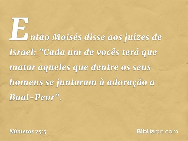 Então Moisés disse aos juízes de Israel: "Cada um de vocês terá que matar aqueles que dentre os seus homens se juntaram à adoração a Baal-Peor". -- Números 25:5