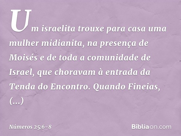 Um israelita trouxe para casa uma mulher midianita, na presença de Moisés e de toda a comunidade de Israel, que choravam à entrada da Tenda do Encontro. Quando 