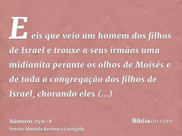 E eis que veio um homem dos filhos de Israel e trouxe a seus irmãos uma midianita perante os olhos de Moisés e de toda a congregação dos filhos de Israel, chora