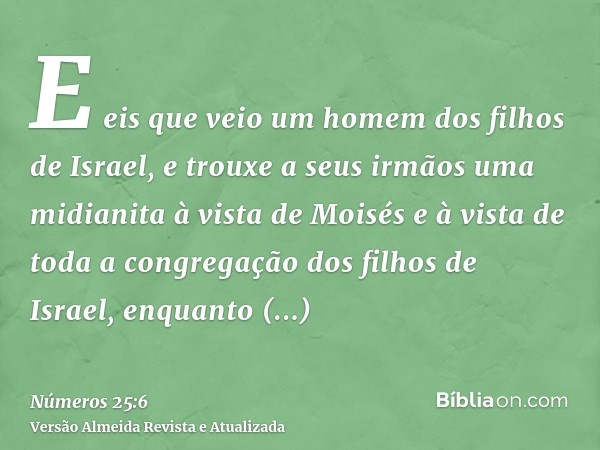 E eis que veio um homem dos filhos de Israel, e trouxe a seus irmãos uma midianita à vista de Moisés e à vista de toda a congregação dos filhos de Israel, enqua