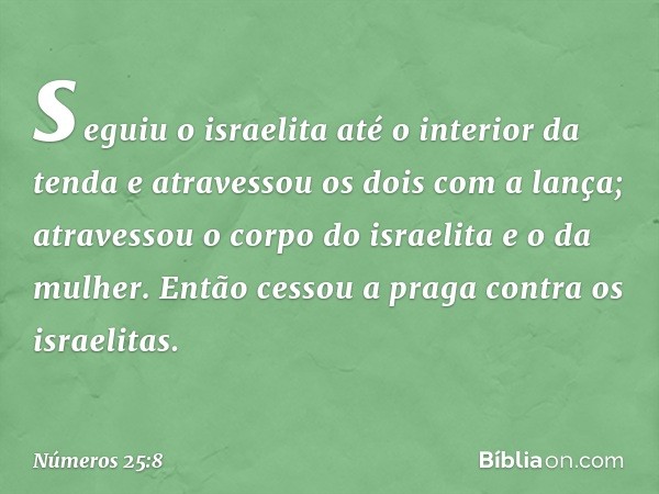 seguiu o israelita até o interior da tenda e atravessou os dois com a lança; atravessou o corpo do israelita e o da mulher. Então cessou a praga contra os israe