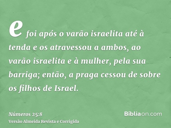 e foi após o varão israelita até à tenda e os atravessou a ambos, ao varão israelita e à mulher, pela sua barriga; então, a praga cessou de sobre os filhos de I