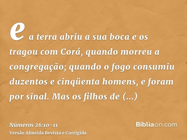 e a terra abriu a sua boca e os tragou com Corá, quando morreu a congregação; quando o fogo consumiu duzentos e cinqüenta homens, e foram por sinal.Mas os filho