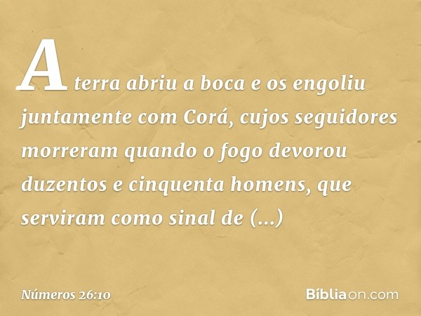 A terra abriu a boca e os engoliu juntamente com Corá, cujos seguidores morreram quando o fogo devorou duzentos e cinquenta homens, que serviram como sinal de a