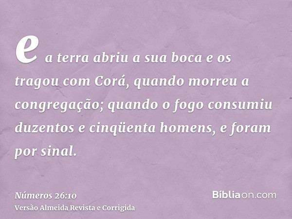 e a terra abriu a sua boca e os tragou com Corá, quando morreu a congregação; quando o fogo consumiu duzentos e cinqüenta homens, e foram por sinal.