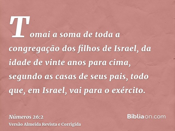 Tomai a soma de toda a congregação dos filhos de Israel, da idade de vinte anos para cima, segundo as casas de seus pais, todo que, em Israel, vai para o exérci