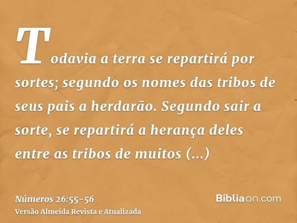 Todavia a terra se repartirá por sortes; segundo os nomes das tribos de seus pais a herdarão.Segundo sair a sorte, se repartirá a herança deles entre as tribos 