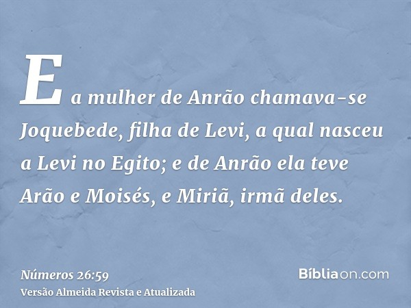 E a mulher de Anrão chamava-se Joquebede, filha de Levi, a qual nasceu a Levi no Egito; e de Anrão ela teve Arão e Moisés, e Miriã, irmã deles.