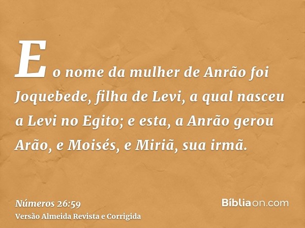 E o nome da mulher de Anrão foi Joquebede, filha de Levi, a qual nasceu a Levi no Egito; e esta, a Anrão gerou Arão, e Moisés, e Miriã, sua irmã.
