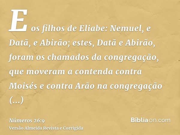 E os filhos de Eliabe: Nemuel, e Datã, e Abirão; estes, Datã e Abirão, foram os chamados da congregação, que moveram a contenda contra Moisés e contra Arão na c