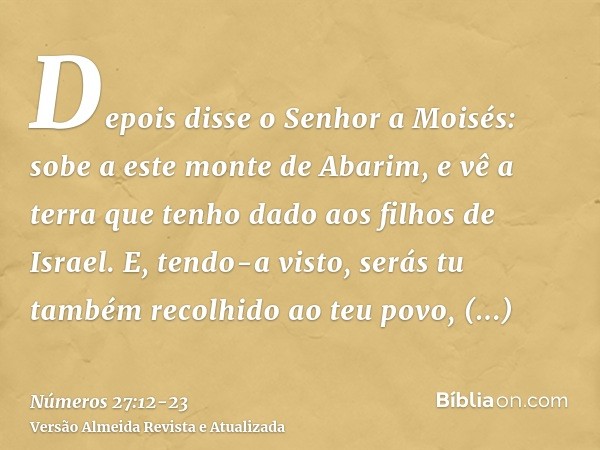 Depois disse o Senhor a Moisés: sobe a este monte de Abarim, e vê a terra que tenho dado aos filhos de Israel.E, tendo-a visto, serás tu também recolhido ao teu