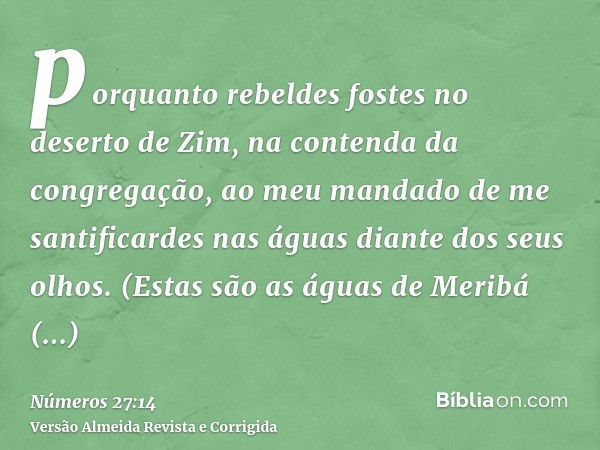 porquanto rebeldes fostes no deserto de Zim, na contenda da congregação, ao meu mandado de me santificardes nas águas diante dos seus olhos. (Estas são as águas