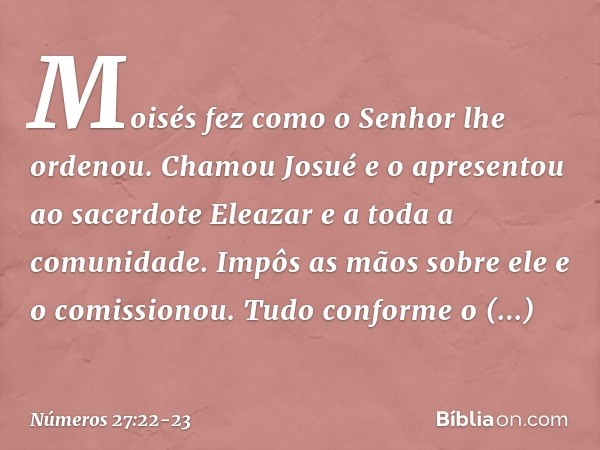 Moisés fez como o Senhor lhe ordenou. Chamou Josué e o apresentou ao sacerdote Eleazar e a toda a comunidade. Impôs as mãos sobre ele e o comissionou. Tudo conf