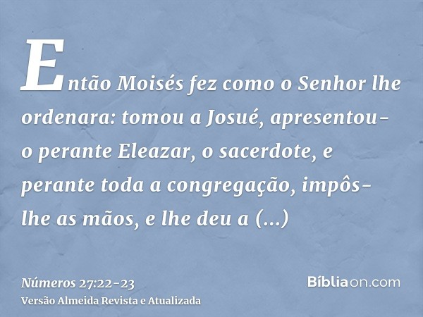 Então Moisés fez como o Senhor lhe ordenara: tomou a Josué, apresentou-o perante Eleazar, o sacerdote, e perante toda a congregação,impôs-lhe as mãos, e lhe deu